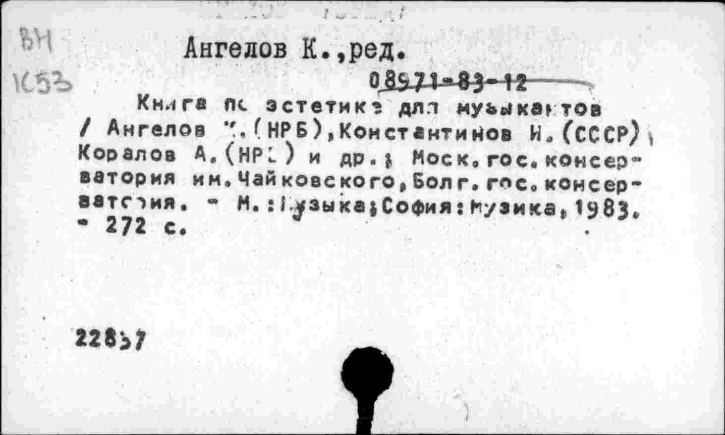 ﻿
Ангелов К.,ред
Книга пс эстетик? дл.т муьыкагтов
/ Ангелов НРБ),Константинов И. (СССР) Кооалов А.(НР1) и др.» Моск. гос. консер” ватория им.Чайковского,Бол г.г«с.консер-ватстия. - М.: 1.^зыка»София: Музика, 1983. • 272 с.
228>7